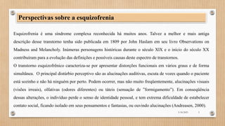 Esquizofrenia é uma síndrome complexa reconhecida há muitos anos. Talvez a melhor e mais antiga
descrição desse transtorno tenha sido publicada em 1809 por John Haslam em seu livro Observations on
Madness and Melancholy. Inúmeras personagens históricas durante o século XlX e o início do século XX
contribuíram para a evolução das definições e possíveis causas deste espectro de transtornos.
O transtorno esquizofrênico caracteriza-se por apresentar distorções funcionais em vários graus e de forma
simultânea. O principal distúrbio perceptivo são as alucinações auditivas, escuta de vozes quando o paciente
está sozinho e não há ninguém por perto. Podem ocorrer, mas não muito freqüentemente, alucinações visuais
(visões irreais), olfativas (odores diferentes) ou táteis (sensação de ”formigamento”). Em conseqüência
dessas alterações, o indivíduo perde o senso de identidade pessoal, e tem extrema dificuldade de estabelecer
contato social, ficando isolado em seus pensamentos e fantasias, ou ouvindo alucinações (Andreasen, 2000).
Perspectivas sobre a esquizofrenia
3/18/2023 5
 