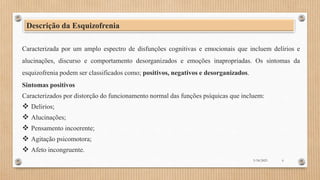 Descrição da Esquizofrenia
Caracterizada por um amplo espectro de disfunções cognitivas e emocionais que incluem delírios e
alucinações, discurso e comportamento desorganizados e emoções inapropriadas. Os sintomas da
esquizofrenia podem ser classificados como; positivos, negativos e desorganizados.
Sintomas positivos
Caracterizados por distorção do funcionamento normal das funções psíquicas que incluem:
 Delirios;
 Alucinações;
 Pensamento incoerente;
 Agitação psicomotora;
 Afeto incongruente.
3/18/2023 6
 