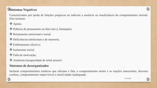 Sintomas Negativos
Caracterizados por perda de funções psíquicas ou indicam a ausência ou insuficiência do comportamento normal.
Eles incluem:
 Apatia;
 Pobreza de pensamento ou fala (isto é, limitação);
 Retraimento emocional e social;
 Deficiências intelectuais e de memoria;
 Embotamento afectivo;
 Isolamento social;
 Falta de motivação;
 Anedonia (incapacidade de sentir prazer).
Sintomas de desorganizados
Incluem comportamentos erráticos que afectam a fala, o comportamento motor e as reações emocionais, discurso
confuso, comportamento imprevisível e emotividade inadequada.
3/18/2023 7
 