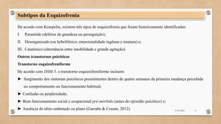 Subtipos da Esquizofrenia
De acordo com Kraepelin, existem três tipos de esquizofrenia que foram historicamente identificadas:
I. Paranóide (delírios de grandeza ou perseguição);
II. Desorganizado (ou hebefrênico; emocionalidade ingênua e imatura) e;
III. Catatónico (alternância entre imobilidade e grande agitação).
Outros transtornos psicóticos
Transtorno esquizofreniforme
De acordo com DSM-5, o transtorno esquizofreniforme incluem:
► Surgimento dos sintomas psicóticos proeminentes dentro de quatro semanas da primeira mudança percebida
no comportamento ou funcionamento habitual;
► Confusão ou perplexidade;
► Bom funcionamento social e ocupacional pré-mórbido (antes do episódio psicótico) e;
► Ausência de afeto embotado ou plano (Garrabe & Cousin, 2012). 3/18/2023 9
 