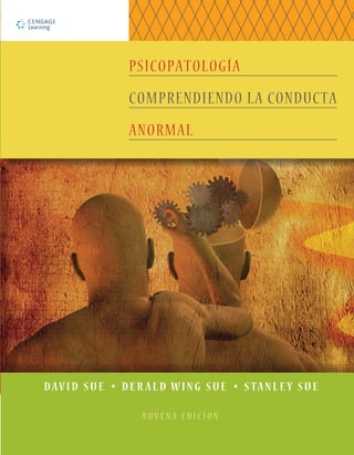 ¡Consiga el mejor grado en el menor tiempo posible!
Visite www.iChapters.com
para ver más de 10000 herramientas de estudio impresas, digitales y de audio
Imagen de portada (al frente,
detalle; atrás, imagen completa):
Rolffimages | Dreamstime.com
Las conductas anormales resultan, al mismo tiempo, fascinantes y preocupantes para los
cientíﬁcos y el público en general. Por qué las personas muestran conductas anormales, cómo
expresan sus perturbaciones y cómo esas conductas pueden prevenirse y tratarse son preguntas
que continúan intrigándonos. Hoy en día sabemos que todos los seres humanos tienen
contacto, de una forma u otra, con las perturbaciones mentales durante su vida, de manera
directa en su lucha por lidiar con sus propios trastornos mentales, o indirectamente a través de
amigos o familiares afectados.
Al escribir y revisar este libro, los autores buscan involucrar a los estudiantes en el fascinante
proceso de entender la conducta anormal y las formas en que los profesionales de la salud
mental la estudian e intentan tratarla.
PSICOPATOLOGÍA
COMPRENDIENDO LA CONDUCTA
ANORMAL
S
U
E
|
S
U
E
|
S
U
E
NOVENA
EDICIÓN
P
S
I
C
O
P
A
T
O
L
O
G
Í
A
.
C
O
M
P
R
E
N
D
I
E
N
D
O
L
A
C
O
N
D
U
C
T
A
A
N
O
R
M
A
L
DAVID SUE t DER ALD WING SUE t STANLEY SUE
N O V E N A E D I C I Ó N
http://latinoamerica.cengage.com
 