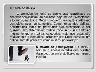 O Tema do Delírio O conteúdo ou tema do delírio está relacionado ao contexto sociocultural do paciente: hoje em dia, “Napoleões” são raros; na Idade Média, ninguém dizia que a televisão controlava seus pensamentos. Como temas dos delírios, encontramos todos os problemas que preocupam o ser humano. Um determinado delírio pode ser classificado ao mesmo tempo em várias categorias, visto que estas são mutuamente excludentes: acreditar ser Deus constitui um delírio tanto de grandeza como místico, por exemplo. O  delírio de perseguição  é o mais  comum, o doente acredita que o estão  vigiando, querem prejudicá-lo ou mesmo  matá-lo. 