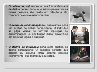 O  delírio de prejuízo  seria uma forma atenuada de delírio persecutório: o indivíduo pensa que as outras pessoas são hostis em relação a ele, zombam dele ou o menosprezam. O  delírio de reivindicação  (ou querelante), seria um subtipo de delírio persecutório. O indivíduo se julga vítima de terríveis injustiças ou discriminações, e, em função disso, envolve-se em disputas legais e querelas. O  delírio de influência  seria outro subtipo de delírio persecutório. O paciente acredita que alguém ou alguma força externa controla (literalmente) sua mente ou seu corpo. 