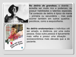 No  delírio de grandeza , o doente  acredita ser muito rico e poderoso, ou  possuir habilidades e talentos especiais.  Tal conteúdo de delírio é típico da mania  – primária ou secundária -, mas pode  ocorrer também em outros quadros  psicóticos, como a esquizofrenia.  No  delírio erotomaníaco  o indivíduo crê  ser amado, a distância, por uma outra  pessoa. Essa outra pessoa é tipicamente  mais velha e possui uma situação  socioeconômica mais elevada que a do  paciente.  DOM QUIXOTE 