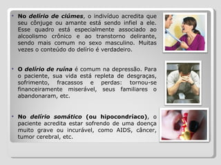 No  delírio de ciúmes , o indivíduo acredita que seu cônjuge ou amante está sendo infiel a ele. Esse quadro está especialmente associado ao alcoolismo crônico e ao transtorno delirante, sendo mais comum no sexo masculino. Muitas vezes o conteúdo do delírio é verdadeiro. O  delírio de ruína  é comum na depressão. Para o paciente, sua vida está repleta de desgraças, sofrimento, fracassos e perdas: tornou-se financeiramente miserável, seus familiares o abandonaram, etc. No  delírio somático  (ou hipocondríaco) , o paciente acredita estar sofrendo de uma doença muito grave ou incurável, como AIDS, câncer, tumor cerebral, etc. 