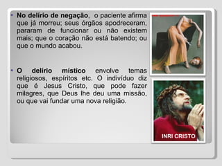 No delírio de negação ,  o paciente afirma que já morreu; seus órgãos apodreceram, pararam de funcionar ou não existem mais; que o coração não está batendo; ou que o mundo acabou.  O delírio místico  envolve temas religiosos, espíritos etc. O indivíduo diz que é Jesus Cristo, que pode fazer milagres, que Deus lhe deu uma missão, ou que vai fundar uma nova religião. INRI CRISTO 