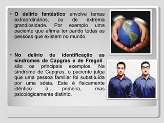 O delírio fantástico  envolve temas extraordinários, ou de extrema grandiosidade. Por exemplo uma paciente que afirma ter parido todas as pessoas que existem no mundo. No delírio de identificação as síndromes de Capgras e de Fregoli   são os principais exemplos. Na síndrome de Capgras, o paciente julga que uma pessoa familiar foi substituída por uma sósia. Este é fisicamente idêntico à primeira, mas psicológicamente distinto. 