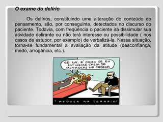 O exame do delírio Os delírios, constituindo uma alteração do conteúdo do pensamento, são, por conseguinte, detectados no discurso do paciente. Todavia, com freqüência o paciente irá dissimular sua atividade delirante ou não terá interesse ou possibilidade ( nos casos de estupor, por exemplo) de verbalizá-la. Nessa situação, torna-se fundamental a avaliação da atitude (desconfiança, medo, arrogância, etc.). 