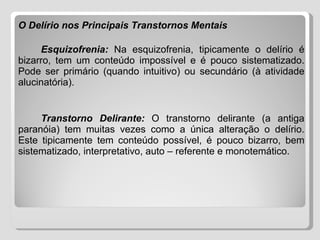 O Delírio nos Principais Transtornos Mentais   Esquizofrenia:   Na esquizofrenia, tipicamente o delírio é bizarro, tem um conteúdo impossível e é pouco sistematizado. Pode ser primário (quando intuitivo) ou secundário (à atividade alucinatória). Transtorno Delirante:   O transtorno delirante (a antiga paranóia) tem muitas vezes como a única alteração o delírio. Este tipicamente tem conteúdo possível, é pouco bizarro, bem sistematizado, interpretativo, auto – referente e monotemático. 