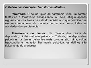 O Delírio nos Principais Transtornos Mentais   Parafrenia:   O delírio típico da parafrenia tinha um caráter fantástico e tornava-se encapsulado, ou seja, atingia apenas algumas poucas áreas da vida do indivíduo, o que permitia que ele se comportasse de maneira normal em quase todas as atividades do seu dia-a-dia. Transtornos do humor:   Na maioria dos casos de depressão, não há sintomas psicóticos. Todavia, nas depressões psicóticas, os temas delirantes mais comuns são ruína, culpa, hipocondria e negação. Na mania psicótica, os delírios são tipicamente de grandeza . 