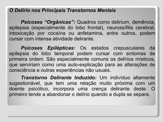O Delírio nos Principais Transtornos Mentais Psicoses “Orgânicas”:   Quadros como delirium, demência, epilepsia (especialmente do lobo frontal), neurossífilis cerebral, intoxicação por cocaína ou anfetamina, entre outros, podem cursar com intensa atividade delirante . Psicoses Epilépticas:   Os estados crepusculares da epilepsia do lobo temporal podem cursar com sintomas de primeira ordem. São especialmente comuns os delírios místicos, que serviriam como uma auto-explicação para as alterações de consciência e outras experiências não usuais. Transtorno Delirante Induzido:  Um indivíduo altamente sugestionável, que tem uma relação muito próxima com um doente psicótico, incorpora uma crença delirante deste. O primeiro tende a abandonar o delírio quando a dupla se separa. 