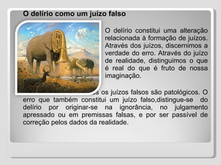   O delírio como um juízo falso O delírio constitui uma alteração  relacionada à formação de juízos.  Através dos juízos, discernimos a  verdade do erro. Através do juízo  de realidade, distinguimos o que  é real do que é fruto de nossa  imaginação. Todavia, nem todos os juízos falsos são patológicos. O erro que também constitui um juízo falso,distingue-se  do delírio por originar-se na ignorância, no julgamento apressado ou em premissas falsas, e por ser passível de correção pelos dados da realidade. 