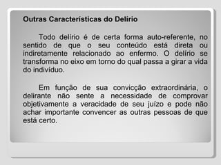 Outras Características do Delírio   Todo delírio é de certa forma auto-referente, no sentido de que o seu conteúdo está direta ou indiretamente relacionado ao enfermo. O delírio se transforma no eixo em torno do qual passa a girar a vida do indivíduo. Em função de sua convicção extraordinária, o delirante não sente a necessidade de comprovar objetivamente a veracidade de seu juízo e pode não achar importante convencer as outras pessoas de que está certo. 