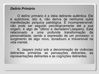 Delírio Primário O delírio primário é a idéia delirante autêntica. Ele é autóctone, isto é, não deriva de nenhuma outra manifestação psíquica patológica. É incompreensível: não pode ser seguido psicológicamente até a sua origem, é algo de “último e derradeiro”(Jaspers). Está relacionado a uma profunda transformação da personalidade, sendo a expressão de um processo: o surgimento de algo novo, duradouro e irreversível na vida mental. K. Jaspers inclui sob a denominação de vivências delirantes primárias as percepções delirantes, as representações delirantes e as cognições delirantes. 