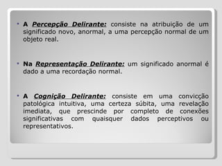 A  Percepção Delirante:   consiste na atribuição de um significado novo, anormal, a uma percepção normal de um objeto real.  Na  Representação Delirante:  um significado anormal é dado a uma recordação normal.  A  Cognição Delirante:   consiste em uma convicção patológica intuitiva, uma certeza súbita, uma revelação imediata, que prescinde por completo de conexões significativas com quaisquer dados perceptivos ou representativos. 