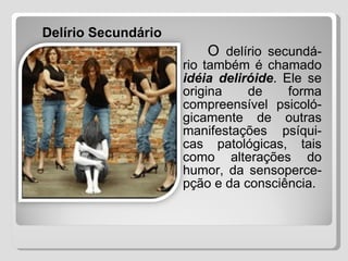   O  delírio secundá-rio também é chamado  idéia deliróide . Ele se origina de forma compreensível psicoló-gicamente de outras manifestações psíqui-cas patológicas, tais como alterações do humor, da sensoperce-pção e da consciência.   Delírio Secundário 