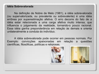 Idéia Sobrevalorada Na definição de Nobre de Melo (1981), a idéia sobrevalorada (ou supervalorizada, ou prevalente ou sobrevalente) é uma idéia errônea por superestimação afetiva. O erro decorre do fato de a idéia estar relacionada a uma carga afetiva muito intensa, que influencia o julgamento da realidade, tornando-o pouco racional. Essa idéia ganha preponderância em relação às demais e orienta unilateralmente a conduta do indivíduo. A idéia sobrevalorada pode ocorrer em pessoas normais. Por Exemplo: convicções apaixonadas em relação a questões científicas, filosóficas, políticas e religiosas.  