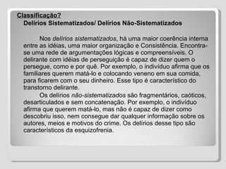 Classificação? Delírios Sistematizados/ Delírios Não-Sistematizados Nos  delírios sistematizados , há uma maior coerência interna entre as idéias, uma maior organização e Consistência. Encontra-se uma rede de argumentações lógicas e compreensíveis. O delirante com idéias de perseguição é capaz de dizer quem o persegue, como e por quê. Por exemplo, o indivíduo afirma que os familiares querem matá-lo e colocando veneno em sua comida, para ficarem com o seu dinheiro. Esse tipo é característico do transtorno delirante.  Os delírios  não-sistematizados  são fragmentários, caóticos, desarticulados e sem concatenação. Por exemplo, o indivíduo afirma que querem matá-lo, mas não é capaz de dizer como descobriu isso, nem consegue dar qualquer informação sobre os autores, meios e motivos do crime. Os delírios desse tipo são característicos da esquizofrenia. 