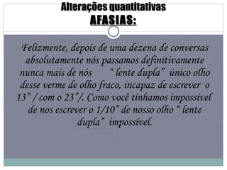 Alterações quantitativas AFASIAS: Felizmente, depois de uma dezena de conversas absolutamente nós passamos definitivamente nunca mais de nós  “ lente dupla”  único olho desse verme de olho fraco, incapaz de escrever  o 13” / com o 23”/. Como você tínhamos impossível  de nos escrever o 1/10” de nosso olho “ lente dupla”  impossível. 
