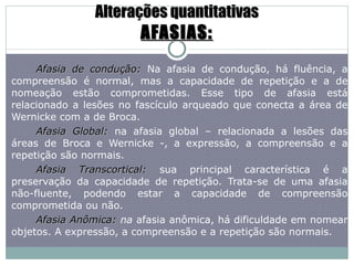 Alterações quantitativas AFASIAS: Afasia de condução:   Na afasia de condução, há fluência, a compreensão é normal, mas a capacidade de repetição e a de nomeação estão comprometidas. Esse tipo de afasia está relacionado a lesões no fascículo arqueado que conecta a área de Wernicke com a de Broca. Afasia Global:  na afasia global – relacionada a lesões das áreas de Broca e Wernicke -, a expressão, a compreensão e a repetição são normais. Afasia Transcortical:  sua principal característica é a preservação da capacidade de repetição. Trata-se de uma afasia não-fluente, podendo estar a capacidade de compreensão comprometida ou não. Afasia Anômica:  na  afasia anômica, há dificuldade em nomear objetos. A expressão, a compreensão e a repetição são normais. 