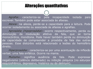 Alterações quantitativas Agrafia:  caracteriza-se pela incapacidade isolada para escrever. Também pode estar associada às afasias. Alexia:  na alexia, perde-se a capacidade para a leitura. Pode ocorrer isoladamente ou associada às afasias e agrafias. Aprosódia (hipoprosódia):  ocorre respectivamente, perda ou diminuição da modulação afetiva da fala, que se torna monocórdica, monótona. Pode haver também perda ou diminuição da capacidade de compreender a prosódia da fala das outras pessoas. Esse distúrbio está relacionado a lesões do hemisfério direito. Hiperprosódia:  caracteriza-se por uma acentuação da inflexão verbal; uma fala enfática. Ocorre na mania.  Mutismo:  significa ausência da fala. Pode expressar negativismo (silêncio deliberado) ou inibição psíquica (no esturpor esquizofrênico, depressivo, histérico ou do  delirium ).  