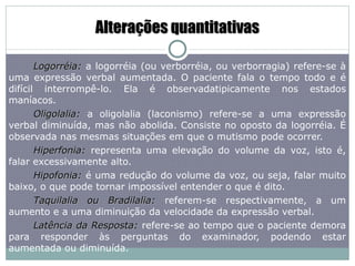 Alterações quantitativas Logorréia:   a logorréia (ou verborréia, ou verborragia) refere-se à uma expressão verbal aumentada. O paciente fala o tempo todo e é difícil interrompê-lo. Ela é observadatipicamente nos estados maníacos. Oligolalia:  a oligolalia (laconismo) refere-se a uma expressão verbal diminuída, mas não abolida. Consiste no oposto da logorréia. É observada nas mesmas situações em que o mutismo pode ocorrer. Hiperfonia:  representa uma elevação do volume da voz, isto é, falar excessivamente alto. Hipofonia:  é uma redução do volume da voz, ou seja, falar muito baixo, o que pode tornar impossível entender o que é dito.  Taquilalia ou Bradilalia:  referem-se respectivamente, a um aumento e a uma diminuição da velocidade da expressão verbal. Latência da Resposta:  refere-se ao tempo que o paciente demora para responder às perguntas do examinador, podendo estar aumentada ou diminuída. 