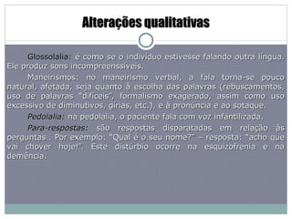 Alterações qualitativas Glossolalia:  é como se o indivíduo estivesse falando outra língua. Ele produz sons incompreenssíveis. Maneirismos: no maneirismo verbal, a fala torna-se pouco natural, afetada, seja quanto à escolha das palavras (rebuscamentos, uso de palavras “difíceis”, formalismo exagerado, assim como uso excessivo de diminutivos, gírias, etc.), e à pronúncia e ao sotaque. Pedolalia:  na pedolalia, o paciente fala com voz infantilizada. Para-respostas:  são respostas disparatadas em relação às perguntas . Por exemplo: “Qual é o seu nome?” – resposta: “acho que vai chover hoje!”. Este distúrbio ocorre na esquizofrenia e na demência. 
