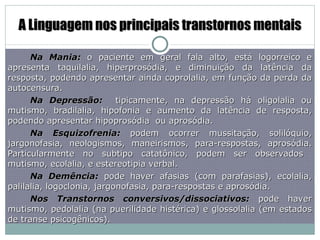 A Linguagem nos principais transtornos mentais Na Mania:  o paciente em geral fala alto, está logorreico e apresenta taquilalia, hiperprosódia, e diminuição da latência da resposta, podendo apresentar ainda coprolalia, em função da perda da autocensura. Na Depressão:  tipicamente, na depressão há oligolalia ou mutismo, bradilalia, hipofonia e aumento da latência de resposta, podendo apresentar hipoprosódia  ou aprosódia. Na Esquizofrenia:  podem ocorrer mussitação, solilóquio, jargonofasia, neologismos, maneirismos, para-respostas, aprosódia. Particularmente no subtipo catatônico, podem ser observados  mutismo, ecolalia, e estereotipia verbal. Na Demência:  pode haver afasias (com parafasias), ecolalia, palilalia, logoclonia, jargonofasia, para-respostas e aprosódia. Nos Transtornos conversivos/dissociativos:  pode haver mutismo, pedolalia (na puerilidade histérica) e glossolalia (em estados de transe psicogênicos). 