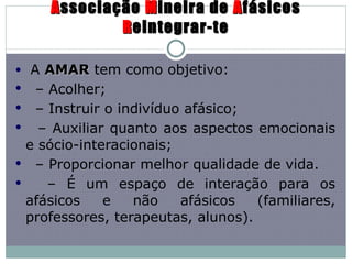 A ssociação  M ineira de  A fásicos  R eintegrar-te A  AMAR  tem como objetivo: –  Acolher; –  Instruir o indivíduo afásico; –  Auxiliar quanto aos aspectos emocionais e sócio-interacionais; –  Proporcionar melhor qualidade de vida. –  É um espaço de interação para os afásicos e não afásicos (familiares, professores, terapeutas, alunos). 