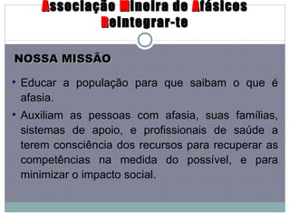 A ssociação  M ineira de  A fásicos  R eintegrar-te Educar a população para que saibam o que é afasia.  Auxiliam as pessoas com afasia, suas famílias, sistemas de apoio, e profissionais de saúde a terem consciência dos recursos para recuperar as competências na medida do possível, e para minimizar o impacto social.  NOSSA MISSÃO 