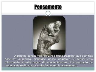 Pensamento A palavra pensar vem do verbo latino  pendere , que significa  ficar em suspenso, examinar, pesar, ponderar . O pensar está relacionado à antecipação de acontecimentos, à construção de modelos da realidade e simulação do seu funcionamento. 