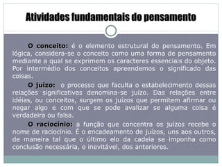 Atividades fundamentais do pensamento O conceito:  é o elemento estrutural do pensamento. Em lógica, considera-se o conceito como uma forma de pensamento mediante a qual se exprimem os caracteres essenciais do objeto. Por intermédio dos conceitos apreendemos o significado das coisas. O juízo:  o processo que faculta o estabelecimento dessas relações significativas denomina-se juízo. Das relações entre idéias, ou conceitos, surgem os juízos que permitem afirmar ou negar algo e com que se pode avalizar se alguma coisa é verdadeira ou falsa.  O raciocínio:  a função que concentra os juízos recebe o nome de raciocínio. É o encadeamento de juízos, uns aos outros, de maneira tal que o último elo da cadeia se imponha como conclusão necessária, e inevitável, dos anteriores. 