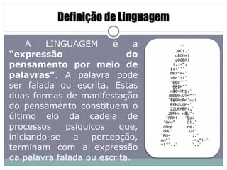 Definição de Linguagem A LINGUAGEM é a  “expressão do pensamento por meio de palavras” . A palavra pode ser falada ou escrita. Estas duas formas de manifestação do pensamento constituem o último elo da cadeia de processos psíquicos que, iniciando-se a percepção, terminam com a expressão da palavra falada ou escrita. 