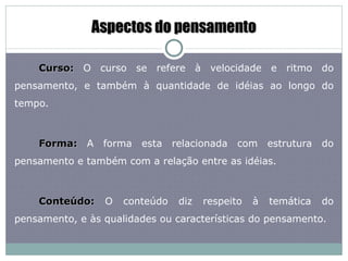 Aspectos do pensamento Curso:  O curso se refere à velocidade e ritmo do pensamento, e também à quantidade de idéias ao longo do tempo.  Forma:  A forma esta relacionada com estrutura do pensamento e também com a relação entre as idéias.  Conteúdo:  O conteúdo diz respeito à temática do pensamento, e às qualidades ou características do pensamento.  