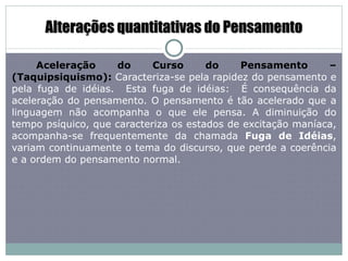 Alterações quantitativas do Pensamento Aceleração do Curso do Pensamento – (Taquipsiquismo):   Caracteriza-se pela rapidez do pensamento e pela   fuga de idéias.  Esta fuga de idéias:  É consequência da aceleração do pensamento. O pensamento é tão acelerado que a linguagem não acompanha o que ele pensa. A diminuição do tempo psíquico, que caracteriza os estados de excitação maníaca, acompanha-se frequentemente da chamada  Fuga de Idéias , variam continuamente o tema do discurso, que perde a coerência e a ordem do pensamento normal.  