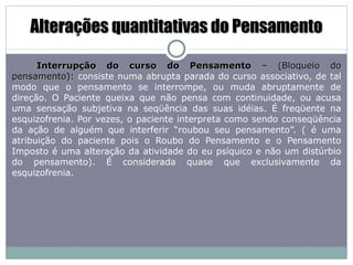 Alterações quantitativas do Pensamento Interrupção do curso do Pensamento  – (Bloqueio do pensamento):  consiste numa abrupta parada do curso associativo, de tal modo que o pensamento se interrompe, ou muda abruptamente de direção. O Paciente queixa que não pensa com continuidade, ou acusa uma sensação subjetiva na seqüência das suas idéias. É freqüente na esquizofrenia. Por vezes, o paciente interpreta como sendo conseqüência da ação de alguém que interferir “roubou seu pensamento”. ( é uma atribuição do paciente pois o Roubo do Pensamento e o Pensamento Imposto é uma alteração da atividade do eu psíquico e não um distúrbio do pensamento). É considerada quase que exclusivamente da esquizofrenia. 