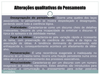 Alterações qualitativas do Pensamento Desagregação do pensamento:  Ocorre uma quebra dos laços associativos. O pensamento se mostra despedaçado e desagregado, perdendo assim toda a coerência lógica. Prolixidade :  Caracteriza-se como um discurso cheio de detalhes irrelevantes. Decorre de uma incapacidade de sintetizar o discurso. É típica da epilepsia e da debilidade mental. Fuga de idéias:  Caracteriza-se pela variação rápida e incessante de tema, com preservação da coerência do relato e da lógica na associação de idéias. A tendência dominante do pensamento está enfraquecida e, consequentemente acontece um afastamento da idéia-alvo. Perseveração :  É uma recorrência exagerada e inadequada no discurso de um mesmo tema. Ocorre uma fixação persistente numa única idéia-alvo e um empobrecimento dos processos associativos. Minuciosidade:  Caracteriza-se por um discurso com um numero exagerado de detalhes relevantes. Estes detalhes são introduzidos para enriquecer a comunicação e, ansiosamente para evitar possíveis omissões. 