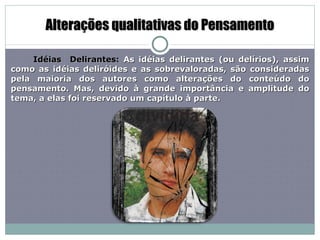 Alterações qualitativas do Pensamento Idéias  Delirantes:  As idéias delirantes (ou delírios), assim como as idéias deliróides e as sobrevaloradas, são consideradas pela maioria dos autores como alterações do conteúdo do pensamento. Mas, devido à grande importância e amplitude do tema, a elas foi reservado um capítulo à parte. 