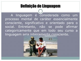Definição de Linguagem A linguagem é considerada como um processo mental de caráter essencialmente consciente, significativo e orientado para o social. Entretanto, não se pode afirmar categoricamente que em todo seu curso a linguagem seja inteiramente consciente. 
