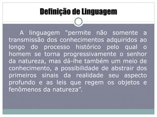 Definição de Linguagem A linguagem “permite não somente a transmissão dos conhecimentos adquiridos ao longo do processo histórico pelo qual o homem se torna progressivamente o senhor da natureza, mas dá-lhe também um meio de conhecimento, a possibilidade de abstrair dos primeiros sinais da realidade seu aspecto profundo e as leis que regem os objetos e fenômenos da natureza”. 