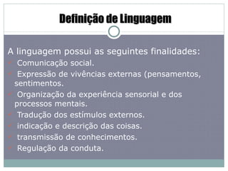 Definição de Linguagem A linguagem possui as seguintes finalidades: Comunicação social. Expressão de vivências externas (pensamentos, sentimentos. Organização da experiência sensorial e dos processos mentais. Tradução dos estímulos externos. indicação e descrição das coisas. transmissão de conhecimentos. Regulação da conduta. 