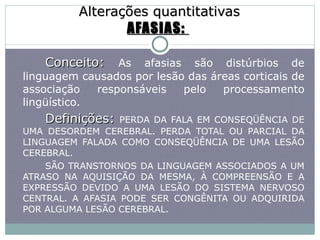 Alterações quantitativas AFASIAS:  Conceito:  As afasias são distúrbios de linguagem causados por lesão das áreas corticais de associação responsáveis pelo processamento lingüístico. Definições:   PERDA DA FALA EM CONSEQÜÊNCIA DE UMA DESORDEM CEREBRAL. PERDA TOTAL OU PARCIAL DA LINGUAGEM FALADA COMO CONSEQÜÊNCIA DE UMA LESÃO CEREBRAL. SÃO TRANSTORNOS DA LINGUAGEM ASSOCIADOS A UM ATRASO NA AQUISIÇÃO DA MESMA, À COMPREENSÃO E A EXPRESSÃO DEVIDO A UMA LESÃO DO SISTEMA NERVOSO CENTRAL. A AFASIA PODE SER CONGÊNITA OU ADQUIRIDA POR ALGUMA LESÃO CEREBRAL. 