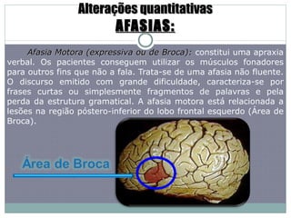 Alterações quantitativas AFASIAS: Afasia Motora (expressiva ou de Broca):  constitui uma apraxia verbal. Os pacientes conseguem utilizar os músculos fonadores para outros fins que não a fala. Trata-se de uma afasia não fluente. O discurso emitido com grande dificuldade, caracteriza-se por frases curtas ou simplesmente fragmentos de palavras e pela perda da estrutura gramatical. A afasia motora está relacionada a lesões na região póstero-inferior do lobo frontal esquerdo (Área de Broca). 