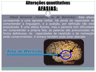 Alterações quantitativas AFASIAS: Afasia Sensorial (receptiva, ou de Wernicke):  Esta afasia corresponde a uma agnosia verbal. Há perda da capacidade de compreender a linguagem, e a audição, por definição não está prejudicada. É uma afasia fluente, mas o paciente tem dificuldade em compreender a própria fala, as palavras são pronunciadas de forma defeituosa. As  capacidades de repetição e de nomeação estão comprometidas. A sintaxe também pode estar alterada  