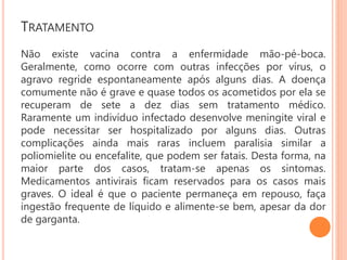TRATAMENTO
Não existe vacina contra a enfermidade mão-pé-boca.
Geralmente, como ocorre com outras infecções por vírus, o
agravo regride espontaneamente após alguns dias. A doença
comumente não é grave e quase todos os acometidos por ela se
recuperam de sete a dez dias sem tratamento médico.
Raramente um indivíduo infectado desenvolve meningite viral e
pode necessitar ser hospitalizado por alguns dias. Outras
complicações ainda mais raras incluem paralisia similar a
poliomielite ou encefalite, que podem ser fatais. Desta forma, na
maior parte dos casos, tratam-se apenas os sintomas.
Medicamentos antivirais ficam reservados para os casos mais
graves. O ideal é que o paciente permaneça em repouso, faça
ingestão frequente de líquido e alimente-se bem, apesar da dor
de garganta.
 