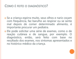 COMO É FEITO O DIAGNÓSTICO?
 Se a criança espirra muito, seus olhos e nariz coçam
com frequência, faz barulho ao respirar ou se sente
mal depois de comer determinado alimento, é
importante procurar um pediatra.
 Ele pode solicitar uma série de exames, como o de
reação cutânea e de sangue, por exemplo. O
diagnóstico, então, será feito com base no
resultado dos exames, nos sintomas apresentados e
no histórico médico da criança.
 