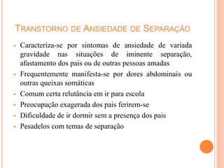 TRANSTORNO DE ANSIEDADE DE SEPARAÇÃO
 Caracteriza-se por sintomas de ansiedade de variada
gravidade nas situações de iminente separação,
afastamento dos pais ou de outras pessoas amadas
 Frequentemente manifesta-se por dores abdominais ou
outras queixas somáticas
 Comum certa relutância em ir para escola
 Preocupação exagerada dos pais ferirem-se
 Dificuldade de ir dormir sem a presença dos pais
 Pesadelos com temas de separação
 