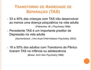 TRANSTORNO DE ANSIEDADE DE
SEPARAÇÃO (TAS)
 33 a 40% das crianças com TAS irão desenvolver
ao menos uma doença psiquiátrica na vida adulta
(Flakierska. Br J Psychiatry,1988)
 Persistente TAS é um importante preditor de
Depressão na vida adulta
(Aschenbrand. J Am Acad Child Adolesc Psychiatry, 2003)
 18 a 50% dos adultos com Transtorno de Pânico
tiveram TAS na infância ou adolescência
(Breier. Arch Gen Psychiatry,1986)
 