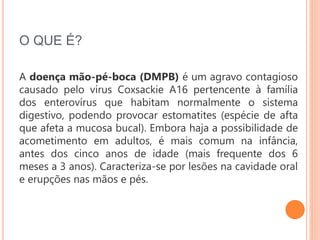 O QUE É?
A doença mão-pé-boca (DMPB) é um agravo contagioso
causado pelo vírus Coxsackie A16 pertencente à família
dos enterovírus que habitam normalmente o sistema
digestivo, podendo provocar estomatites (espécie de afta
que afeta a mucosa bucal). Embora haja a possibilidade de
acometimento em adultos, é mais comum na infância,
antes dos cinco anos de idade (mais frequente dos 6
meses a 3 anos). Caracteriza-se por lesões na cavidade oral
e erupções nas mãos e pés.
 