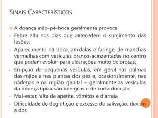 SINAIS CARACTERÍSTICOS
 A doença mão-pé-boca geralmente provoca:
• Febre alta nos dias que antecedem o surgimento das
lesões;
• Aparecimento na boca, amídalas e faringe, de manchas
vermelhas com vesículas branco-acinzentadas no centro
que podem evoluir para ulcerações muito dolorosas;
• Erupção de pequenas vesículas, em geral nas palmas
das mãos e nas plantas dos pés e, ocasionalmente, nas
nádegas e na região genital – geralmente as vesículas
da doença típica são benignas e de curta duração;
• Mal-estar, falta de apetite, vômitos e diarreia;
• Dificuldade de deglutição e excesso de salivação, devido
a dor.
 
